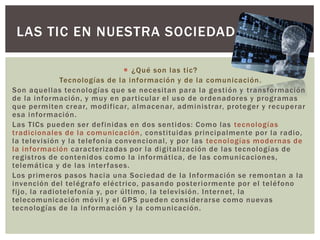  ¿Qué son las tic?
Tecnologías de la información y de la comunicación.
Son aquellas tecnologías que se necesitan para la gestión y transformación
de la información, y muy en particular el uso de ordenadores y programas
que permiten crear, modificar, almacenar, administrar, proteger y recuperar
esa información.
Las TICs pueden ser definidas en dos sentidos: Como las tecnologías
tradicionales de la comunicación, constituidas principalmente por la radio,
la televisión y la telefonía convencional, y por las tecnologías modernas de
la información caracterizadas por la digitalización de las tecnologías de
registros de contenidos como la informática, de las comunicaciones,
telemática y de las interfases.
Los primeros pasos hacia una Sociedad de la Información se remontan a la
invención del telégrafo eléctrico, pasando posteriormente por el teléfono
fijo, la radiotelefonía y, por último, la televisión. Internet, la
telecomunicación móvil y el GPS pueden considerarse como nuevas
tecnologías de la información y la comunicación.
LAS TIC EN NUESTRA SOCIEDAD
 