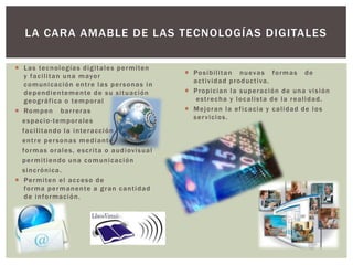 LA CARA AMABLE DE LAS TECNOLOGÍAS DIGITALES
 Las tecnologías digitales permiten
y facilitan una mayor
comunicación entre las personas in
dependientemente de su situación
geográfica o temporal
 Rompen barreras
espacio-temporales
facilitando la interacción
entre personas mediante
formas orales, escrita o audiovisual
permitiendo una comunicación
sincrónica.
 Permiten el acceso de
forma permanente a gran cantidad
de información.
 Posibilitan nuevas formas de
actividad productiva.
 Propician la superación de una visión
estrecha y localista de la realidad.
 Mejoran la eficacia y calidad de los
servicios.
 