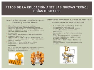 Integrar las nuevas tecnologías en el
sistema y cultura escolar
 Llevarlo a cabo importara realizar
importantes inversiones económicas de
recursos tecnológicos suficientes para los
centros educativos y en la creación de redes
telemáticas educativas
 Desarrollar
estrategias de formación del profesorado.
 Creación de webs y
materiales on line de modo que puedan ser
utilizados y compartidos por diferentes
centros y aulas.
 Planificar y desarrollar proyectos y
experiencias de educación virtual
apoyadas
en el uso de las redes telemáticas así como
propiciar la creación de “comunidades
virtuales de aprendizaje”.
Extender la formación a través de redes de
ordenadores: la tele formación.
 El incremento cuantitativo de las ne
cesidades formativas está
reclamando la creación de nuevas
redes y formas de acceso a la
enseñanza.
 La educación a distancia apoyándos
e en las
redes de ordenadores permiten que
muchos ciudadanos, trabajadores,
profesionales que
por motivos de tiempo o de lejanía
no puedan
cursar estudios en las formas tradic
ionales.
RETOS DE LA EDUCACIÓN ANTE LAS NUEVAS TECNOL
OGÍAS DIGITALES
 