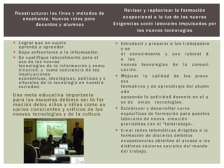 Reestructurar los fines y métodos de
enseñanza. Nuevos roles para
docentes y alumnos
 Lograr que un sujeto
aprenda a aprender.
 Sepa enfrentarse a la información.
 Se cualifique laboralmente para el
uso de las nuevas
tecnologías de la información y comu
nicación; y tome conciencia de las
implicaciones
económicas, ideológicas, políticas y c
ulturales de la tecnología en nuestra
sociedad.
Una meta educativa importante
para las escuelas debiera ser la for
mación delos niños y niñas como us
uarios conscientes y críticos de las
nuevas tecnologías y de la cultura.
Revisar y replantear la formación
ocupacional a la luz de las nuevas
Exigencias socio laborales impulsadas por
las nuevas tecnologías
 Introducir y preparar a los trabajadore
s en
el conocimiento y uso laboral d
e las
nuevas tecnologías de la comuni
cación.
 Mejorar la calidad de los proce
sos
formativos y de aprendizaje del alumn
ado
apoyando la actividad docente en el u
so de estas tecnologías.
 Establecer y desarrollar curso
específicos de formación para puestos
laborales de nueva creación
previsibles con el "teletrabajo«.
 Crear redes telemáticas dirigidas a la
formación de distintos ámbitos
ocupacionales abiertas al acceso a los
distintos sectores sociales del mundo
del trabajo.
 