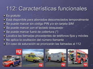 112: Características funcionales Es gratuito Está disponible para abonados desconectados temporalmente Se puede marcar sin código PIN y/o sin tarjeta SIM Se puede marcar con el teclado bloqueado Se puede marcar fuera de cobertura (*) Localiza las llamadas procedentes de teléfonos fijos y móviles No aplica la ocultación del número llamante En caso de saturación se priorizarán las llamadas al 112 