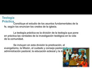Teología
Práctica
Constituye el estudio de los asuntos fundamentales de la
fe, según los enuncian los credos de la iglesia.
La teología práctica es la división de la teología que pone
en práctica las verdades de la investigación teológica en la vida
de la comunidad.
Se incluyen en esta división la predicación, el
evangelismo, la Misión, el cuidado y consejo pastoral, la
administración pastoral, la educación eclesial y la ética cristiana.
 