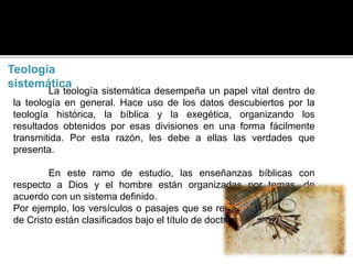 Teología
sistemática
La teología sistemática desempeña un papel vital dentro de
la teología en general. Hace uso de los datos descubiertos por la
teología histórica, la bíblica y la exegética, organizando los
resultados obtenidos por esas divisiones en una forma fácilmente
transmitida. Por esta razón, les debe a ellas las verdades que
presenta.
En este ramo de estudio, las enseñanzas bíblicas con
respecto a Dios y el hombre están organizadas por temas, de
acuerdo con un sistema definido.
Por ejemplo, los versículos o pasajes que se relacionan con la obra
de Cristo están clasificados bajo el título de doctrina de Cristo.
 