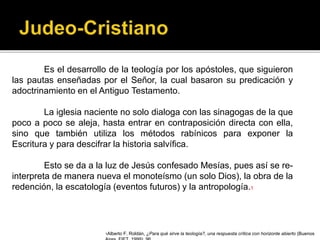 Es el desarrollo de la teología por los apóstoles, que siguieron
las pautas enseñadas por el Señor, la cual basaron su predicación y
adoctrinamiento en el Antiguo Testamento.
La iglesia naciente no solo dialoga con las sinagogas de la que
poco a poco se aleja, hasta entrar en contraposición directa con ella,
sino que también utiliza los métodos rabínicos para exponer la
Escritura y para descifrar la historia salvífica.
Esto se da a la luz de Jesús confesado Mesías, pues así se re-
interpreta de manera nueva el monoteísmo (un solo Dios), la obra de la
redención, la escatología (eventos futuros) y la antropología.1
1Alberto F. Roldán, ¿Para qué sirve la teología?, una respuesta crítica con horizonte abierto (Buenos
 