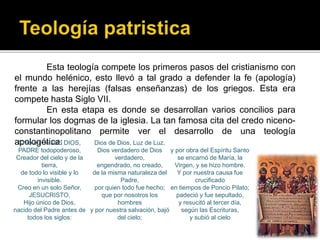 Esta teología compete los primeros pasos del cristianismo con
el mundo helénico, esto llevó a tal grado a defender la fe (apología)
frente a las herejías (falsas enseñanzas) de los griegos. Esta era
compete hasta Siglo VII.
En esta etapa es donde se desarrollan varios concilios para
formular los dogmas de la iglesia. La tan famosa cita del credo niceno-
constantinopolitano permite ver el desarrollo de una teología
apologética:Creo en un solo DIOS,
PADRE todopoderoso,
Creador del cielo y de la
tierra,
de todo lo visible y lo
invisible.
Creo en un solo Señor,
JESUCRISTO,
Hijo único de Dios,
nacido del Padre antes de
todos los siglos:
Dios de Dios, Luz de Luz.
Dios verdadero de Dios
verdadero,
engendrado, no creado,
de la misma naturaleza del
Padre,
por quien todo fue hecho;
que por nosotros los
hombres
y por nuestra salvación, bajó
del cielo;
y por obra del Espíritu Santo
se encarnó de María, la
Virgen, y se hizo hombre.
Y por nuestra causa fue
crucificado
en tiempos de Poncio Pilato;
padeció y fue sepultado,
y resucitó al tercer día,
según las Escrituras,
y subió al cielo
 