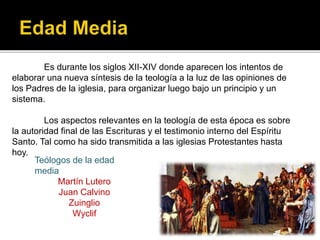 Es durante los siglos XII-XIV donde aparecen los intentos de
elaborar una nueva síntesis de la teología a la luz de las opiniones de
los Padres de la iglesia, para organizar luego bajo un principio y un
sistema.
Los aspectos relevantes en la teología de esta época es sobre
la autoridad final de las Escrituras y el testimonio interno del Espíritu
Santo. Tal como ha sido transmitida a las iglesias Protestantes hasta
hoy.
Martín Lutero
Juan Calvino
Zuinglio
Wyclif
Teólogos de la edad
media
Martín Lutero
Juan Calvino
Zuinglio
Wyclif
 