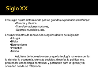 Este siglo estará determinada por las grandes experiencias históricas:
-Ciencia y técnica
-Transformaciones sociales,
-Guerras mundiales, etc.
Los movimientos de renovación surgidos dentro de la iglesia:
•Liturgia
•Biblia
•Ecumenismo
•Patrística
•Misión
Así, fruto de todo esto merece que la teología tome en cuenta
la ciencia, la economía, ciencias sociales, filosofía, la política, etc.
para hacer una teología contextual y pertinente para la iglesia y la
sociedad donde se reflexiona.
 