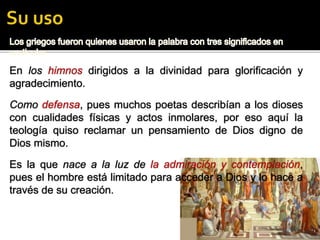 pues fueron los griegos quienes usaron la palabra con tres significados en particular:pues fueron los griegos quienes usaron la palabra con tres significados en particular:
En los himnos dirigidos a la divinidad para glorificación y
agradecimiento.
Como defensa, pues muchos poetas describían a los dioses
con cualidades físicas y actos inmolares, por eso aquí la
teología quiso reclamar un pensamiento de Dios digno de
Dios mismo.
Es la que nace a la luz de la admiración y contemplación,
pues el hombre está limitado para acceder a Dios y lo hace a
través de su creación.
 