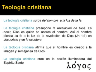 La teología cristiana surge del hombre a la luz de la fe.
La teología cristiana presupone la revelación de Dios. Es
decir, Dios es quien se acerca al hombre. Así el hombre
piensa su fe a la luz de la revelación de Dios (Jn 1:1) en
Jesucristo y en la escritura
La teología cristiana afirma que el hombre es creado a la
imagen y semejanza de Dios
La teología cristiana cree en la acción iluminadora del
Espíritu Santo
 