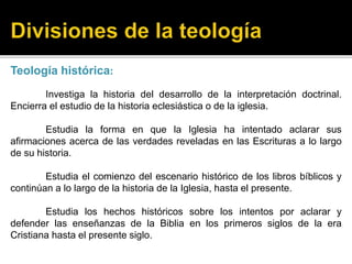 Teología histórica:
Investiga la historia del desarrollo de la interpretación doctrinal.
Encierra el estudio de la historia eclesiástica o de la iglesia.
Estudia la forma en que la Iglesia ha intentado aclarar sus
afirmaciones acerca de las verdades reveladas en las Escrituras a lo largo
de su historia.
Estudia el comienzo del escenario histórico de los libros bíblicos y
continúan a lo largo de la historia de la Iglesia, hasta el presente.
Estudia los hechos históricos sobre los intentos por aclarar y
defender las enseñanzas de la Biblia en los primeros siglos de la era
Cristiana hasta el presente siglo.
 