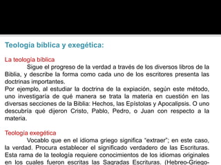 Teología bíblica y exegética:
La teología bíblica
Sigue el progreso de la verdad a través de los diversos libros de la
Biblia, y describe la forma como cada uno de los escritores presenta las
doctrinas importantes.
Por ejemplo, al estudiar la doctrina de la expiación, según este método,
uno investigaría de qué manera se trata la materia en cuestión en las
diversas secciones de la Biblia: Hechos, las Epístolas y Apocalipsis. O uno
descubría qué dijeron Cristo, Pablo, Pedro, o Juan con respecto a la
materia.
Teología exegética
Vocablo que en el idioma griego significa “extraer”; en este caso,
la verdad. Procura establecer el significado verdadero de las Escrituras.
Esta rama de la teología requiere conocimientos de los idiomas originales
en los cuales fueron escritas las Sagradas Escrituras. (Hebreo-Griego-
 