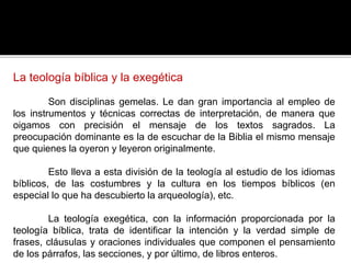 La teología bíblica y la exegética
Son disciplinas gemelas. Le dan gran importancia al empleo de
los instrumentos y técnicas correctas de interpretación, de manera que
oigamos con precisión el mensaje de los textos sagrados. La
preocupación dominante es la de escuchar de la Biblia el mismo mensaje
que quienes la oyeron y leyeron originalmente.
Esto lleva a esta división de la teología al estudio de los idiomas
bíblicos, de las costumbres y la cultura en los tiempos bíblicos (en
especial lo que ha descubierto la arqueología), etc.
La teología exegética, con la información proporcionada por la
teología bíblica, trata de identificar la intención y la verdad simple de
frases, cláusulas y oraciones individuales que componen el pensamiento
de los párrafos, las secciones, y por último, de libros enteros.
 