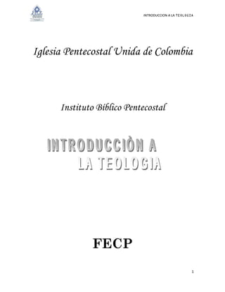 INTRODUCCION A LA TEOLOGIA 
1 
Iglesia Pentecostal Unida de Colombia 
Instituto Bíblico Pentecostal 
FECP 
 