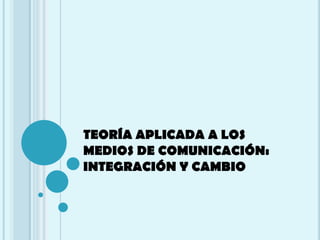 TEORÍA APLICADA A LOS
MEDIOS DE COMUNICACIÓN:
INTEGRACIÓN Y CAMBIO
 