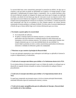 La recursividad tiene como característica principal la sensación de infinito, de algo que es
continuo y que por tanto no puede ser delimitado en el espacio o el tiempo porque se sigue
replicando y multiplicando de manera lógica y matemática. Así, es común encontrar casos
de recursividad por ejemplo en imágenes de espejos que hacen que la imagen sea replicada
al infinito, una dentro de otra hasta que deja de verse pero no por eso deja de existir. Otro
caso típico de recursividad en las imágenes es cuando encontramos una publicidad en la que
el objeto tiene la propaganda de sí mismo en su etiqueta y así al infinito, o cuando una persona
está sosteniendo una caja de un producto en cuya etiqueta aparece esa misma persona
sosteniendo el mismo producto y así hasta el infinito. En estos casos, la recursividad pasa por
el hecho de que se busca definir algo con lo misma información que ya se tiene.
✓ En donde se puede aplicar la recursividad
 En el desarrollo de software.
 Se aplica a sistemas dentro de sistemas mayores y a ciertas características
particulares más bien funciones o conductas propias de cada sistema que son
semejantes a la de los sistemas mayores. No consiste en sumar partes aisladas sino
integrar elementos que en si son una totalidad dentro de una totalidad. La
recursividad se presenta en torno a ciertas características particulares de diferentes
elementos o talidades de diferentes grados de complejidad.
✓ Mencione en que consiste el principio de Recursividad.
Lo que este principio argumenta es que cualesquier actividad que es aplicable al sistema lo
es para el subprasistema y el subsistema.
✓ Cuál sería el concepto más idóneo para definir a Un Subsistema dentro de la TGS.
Es un sistema alterno al sistema principal (o que es el objeto de estudio y/o enfoque) que se
desarrolla en segundo término tomando en cuenta el intercambio de cualquier forma o
procedimiento.
✓ Cuál sería el concepto más idóneo para definir a Un Suprasistema dentro de la
TGS.
Es aquel que comprende una jerarquía mayor a la de un sistema principal determinado,
enlazando diferentes tipos de comunicación interna y externa.
✓ Cuál sería la mejor ejemplificación para la utilización de Sinergia y Recursividad
en el ámbito de la vida cotidiana.
 