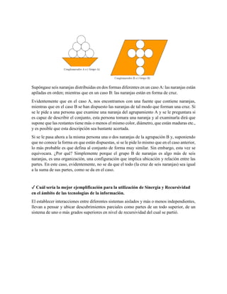 Supóngase seis naranjas distribuidas en dos formas diferentes en un caso A: las naranjas están
apiladas en orden; mientras que en un caso B: las naranjas están en forma de cruz.
Evidentemente que en el caso A, nos encontramos con una fuente que contiene naranjas,
mientras que en el caso B se han dispuesto las naranjas de tal modo que forman una cruz. Si
se le pide a una persona que examine una naranja del agrupamiento A y se le preguntara si
es capaz de describir el conjunto, esta persona tomara una naranja y al examinarla dirá que
supone que las restantes tiene más o menos el mismo color, diámetro, que están maduras etc.,
y es posible que esta descripción sea bastante acertada.
Si se le pasa ahora a la misma persona una o dos naranjas de la agrupación B y, suponiendo
que no conoce la forma en que están dispuestas, si se le pide lo mismo que en el caso anterior,
lo más probable es que defina al conjunto de forma muy similar. Sin embargo, esta vez se
equivocara. ¿Por qué? Simplemente porque el grupo B de naranjas es algo más de seis
naranjas, es una organización, una configuración que implica ubicación y relación entre las
partes. En este caso, evidentemente, no se da que el todo (la cruz de seis naranjas) sea igual
a la suma de sus partes, como se da en el caso.
✓ Cuál sería la mejor ejemplificación para la utilización de Sinergia y Recursividad
en el ámbito de las tecnologías de la información.
El establecer interacciones entre diferentes sistemas aislados y más o menos independientes,
llevan a pensar y ubicar descubrimientos parciales como partes de un todo superior, de un
sistema de uno o más grados superiores en nivel de recursividad del cual se partió.
 