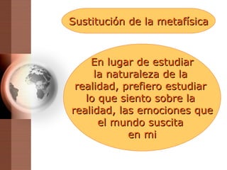 Sustitución de la metafísica En lugar de estudiar la naturaleza de la  realidad, prefiero estudiar  lo que siento sobre la  realidad, las emociones que el mundo suscita  en mi 