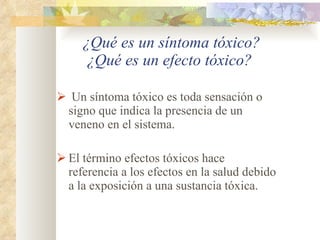   ¿Qué es un síntoma tóxico? ¿Qué es un efecto tóxico? Un síntoma tóxico es toda sensación o signo que indica la presencia de un veneno en el sistema. El término efectos tóxicos hace referencia a los efectos en la salud debido a la exposición a una sustancia tóxica. 