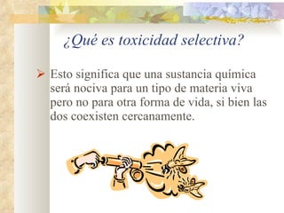¿Qué es toxicidad selectiva? Esto significa que una sustancia química será nociva para un tipo de materia viva pero no para otra forma de vida, si bien las dos coexisten cercanamente. 