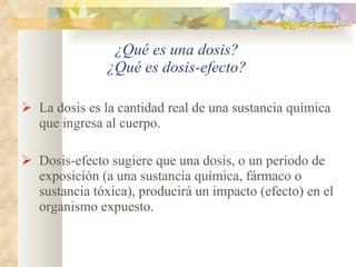 ¿Qué es una dosis? ¿Qué es dosis-efecto? La dosis es la cantidad real de una sustancia química que ingresa al cuerpo. Dosis-efecto sugiere que una dosis, o un período de exposición (a una sustancia química, fármaco o sustancia tóxica), producirá un impacto (efecto) en el organismo expuesto. 