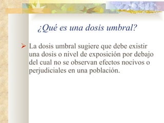 ¿Qué es una dosis umbral? La dosis umbral sugiere que debe existir una dosis o nivel de exposición por debajo del cual no se observan efectos nocivos o perjudiciales en una población. 