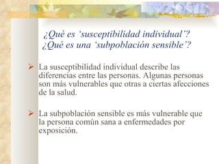 ¿Qué es ‘susceptibilidad individual’? ¿Qué es una ‘subpoblación sensible’? La susceptibilidad individual describe las diferencias entre las personas. Algunas personas son más vulnerables que otras a ciertas afecciones de la salud. La subpoblación sensible es más vulnerable que la persona común sana a enfermedades por exposición. 