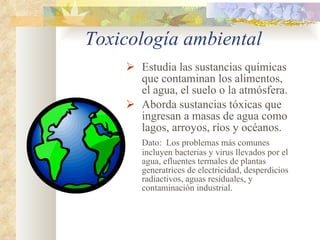 Toxicología ambiental Estudia las sustancias químicas que contaminan los alimentos, el agua, el suelo o la atmósfera.  Aborda sustancias tóxicas que ingresan a masas de agua como lagos, arroyos, ríos y océanos. Dato:  Los problemas más comunes incluyen bacterias y virus llevados por el agua, efluentes termales de plantas generatrices de electricidad, desperdicios radiactivos, aguas residuales, y contaminación industrial. 