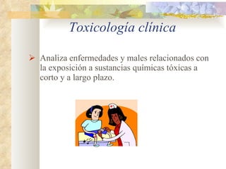 Toxicología clínica Analiza enfermedades y males relacionados con la exposición a sustancias químicas tóxicas a corto y a largo plazo. 