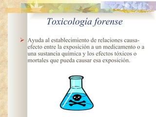 Toxicología forense Ayuda al establecimiento de relaciones causa-efecto entre la exposición a un medicamento o a una sustancia química y los efectos tóxicos o mortales que pueda causar esa exposición. 