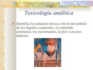 Toxicología analítica Identifica la sustancia tóxica a través del análisis de los líquidos corporales, el contenido estomacal, los excrementos, la piel o envases dudosos. 