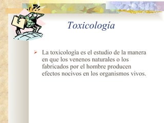 Toxicología   La toxicología es el estudio de la manera en que los venenos naturales o los fabricados por el hombre producen efectos nocivos en los organismos vivos. 