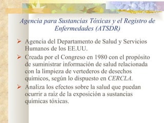 Agencia para Sustancias Tóxicas y el Registro de Enfermedades (ATSDR) Agencia del Departamento de Salud y Servicios Humanos de los EE.UU. Creada por el Congreso en 1980 con el propósito de suministrar información de salud relacionada con la limpieza de vertederos de desechos químicos, según lo dispuesto en  CERCLA. Analiza los efectos sobre la salud que puedan ocurrir a raíz de la exposición a sustancias químicas tóxicas .  