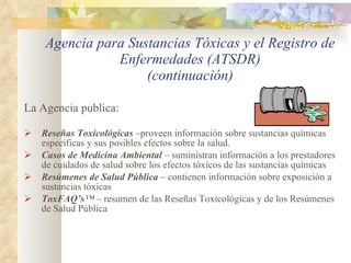 Agencia para Sustancias Tóxicas y el Registro de Enfermedades (ATSDR) (continuación) La Agencia publica:  Reseñas Toxicológicas  –proveen información sobre sustancias químicas específicas y sus posibles efectos sobre la salud. Casos de Medicina Ambiental  – suministran información a los prestadores de cuidados de salud sobre los efectos tóxicos de las sustancias químicas Resúmenes de Salud Pública  – contienen información sobre exposición a sustancias tóxicas ToxFAQ’s ™  –  resumen de las Reseñas Toxicológicas y de los Resúmenes de Salud Pública  