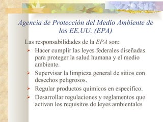 Agencia de Protección del Medio Ambiente de los EE.UU. (EPA) Las responsabilidades de la  EPA  son: Hacer cumplir las leyes federales diseñadas para proteger la salud humana y el medio ambiente. Supervisar la limpieza general de sitios con desechos peligrosos. Regular productos químicos en específico. Desarrollar regulaciones y reglamentos que activan los requisitos de leyes ambientales 