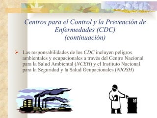 Centros para el Control y la Prevención de Enfermedades (CDC) (continuación) Las responsabilidades de los  CDC  incluyen peligros ambientales y ocupacionales a través del Centro Nacional para la Salud Ambiental ( NCEH ) y el Instituto Nacional para la Seguridad y la Salud Ocupacionales ( NIOSH ) 