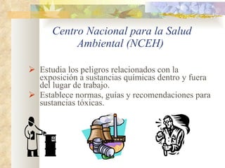 Centro Nacional para la Salud Ambiental (NCEH)   Estudia los peligros relacionados con la exposición a sustancias químicas dentro y fuera del lugar de trabajo.  Establece normas, guías y recomendaciones para sustancias tóxicas. 