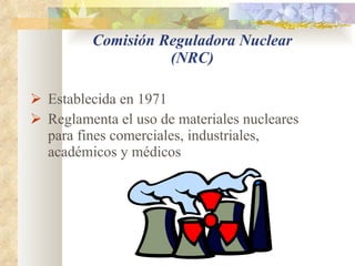 Comisión Reguladora Nuclear (NRC) Establecida en 1971  Reglamenta el uso de materiales nucleares para fines comerciales, industriales, académicos y médicos 