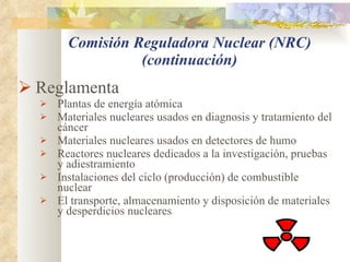 Comisión Reguladora Nuclear (NRC) (continuación) Reglamenta Plantas de energía atómica Materiales nucleares usados en diagnosis y tratamiento del cáncer Materiales nucleares usados en detectores de humo Reactores nucleares dedicados a la investigación, pruebas y adiestramiento Instalaciones del ciclo (producción) de combustible nuclear El transporte, almacenamiento y disposición de materiales y desperdicios nucleares 