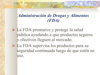Administración de Drogas y Alimentos (FDA) La FDA promueve y protege la salud pública ayudando a que productos seguros y efectivos lleguen al mercado.  La FDA supervisa los productos para su seguridad continuada luego de que estén en uso. 
