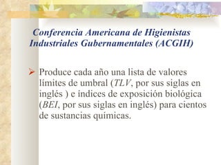 Conferencia Americana de Higienistas Industriales Gubernamentales (ACGIH) Produce cada año una lista de valores límites de umbral ( TLV , por sus siglas en inglés ) e índices de exposición biológica ( BEI , por sus siglas en inglés) para cientos de sustancias químicas. 