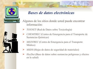 Bases de datos electrónicas Algunos de los sitios donde usted puede encontrar información: TOXNET  (Red de Datos sobre Toxicología)  CHEMTREC  (Centro de Emergencia para el Transporte de Sustancias Químicas) MEDTREC  (Centro de Emergencia para el Transporte Médico) MSDS  (Hojas de datos de seguridad de materiales) HazDat  (Base de datos sobre sustancias peligrosas y efectos en la salud) 