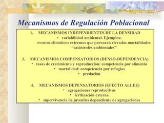MECANISMOS INDEPENDIENTES DE LA DENSIDAD variabilidad ambiental. Ejemplos: eventos climáticos extremos que provocan elevadas mortalidades “ catástrofes ambientales” MECANISMOS COMPENSATORIOS (DENSO-DEPENDENCIA) tasas de crecimiento y reproducción: competencia por alimento mortalidad: competencia por refugios predación MECANISMOS DEPENSATORIOS (EFECTO ALLEE) agregaciones reproductivas fertlización externa supervivencia de juveniles dependiente de agregaciones Mecanismos de Regulación Poblacional 