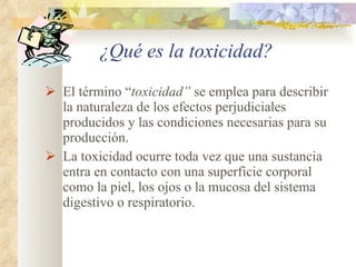 El término “ toxicidad”  se emplea para describir la naturaleza de los efectos perjudiciales producidos y las condiciones necesarias para su producción. La toxicidad ocurre toda vez que una sustancia entra en contacto con una superficie corporal como la piel, los ojos o la mucosa del sistema digestivo o respiratorio. ¿Qué es la toxicidad? 