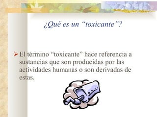 ¿Qué es un “toxicante”? El término “toxicante” hace referencia a sustancias que son producidas por las actividades humanas o son derivadas de estas. 