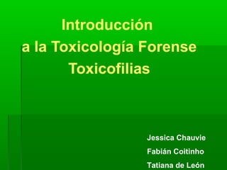 Introducción
a la Toxicología Forense
       Toxicofilias



                 Jessica Chauvie
                 Fabián Coitinho
                 Tatiana de León
 