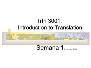 1 
TrIn 3001: 
Introduction to Translation 
Semana 1(24 de mayo 2006) 
 