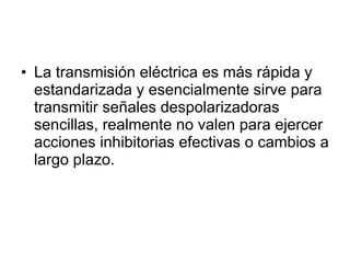 La transmisión eléctrica es más rápida y estandarizada y esencialmente sirve para transmitir señales despolarizadoras sencillas, realmente no valen para ejercer acciones inhibitorias efectivas o cambios a largo plazo. 