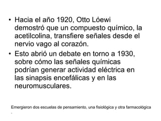 Hacia el año 1920, Otto Lóewi demostró que un compuesto químico, la acetilcolina, transfiere señales desde el nervio vago al corazón. Esto abrió un debate en torno a 1930, sobre cómo las señales químicas podrían generar actividad eléctrica en las sinapsis encefálicas y en las neuromusculares. Emergieron dos escuelas de pensamiento, una fisiológica y otra farmacológica . 