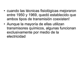 cuando las técnicas fisiológicas mejoraron entre 1950 y 1969, quedó establecido que ambos tipos de transmisión coexisten! Aunque la mayoría de ellas utilizan transmisores químicos, algunas funcionan exclusivamente por medio de la electricidad 