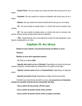- Center Point : Se usa cuando se conoce el centro del círculo que se va a
trazar.

          - Diameter: Se usa cuando se conoce el diámetro del círculo que se va a
trazar.

          - Radius: Se usa cuando se conoce el radio del círculo que se va a trazar.

      - 3P : Se usa cuando se desea trazar un círculo del cual se conocen tres
puntos.

      - 2P : Se usa cuando se desea trazar un círculo del cual se conocen dos
puntos. Ambos puntos pueden estar sobre su diámetro.

       - TTR : Especificación de la circunferencia a partir de dos tangentes a dos
figuras cualesquiera y un radio.

                        Capítulo 10: Arc (Arco)
          Similar al caso anterior, hay diversas formas de definir un arco.

          Práctica:

          Realice un arco de la siguiente manera:

          - Dé Click en el botón ARC

      - Specify start point of arc or [Center]: Especifique el primero de los tres
puntos conocidos, el orden debe ser consecutivo y no saltar uno de ellos.

          - Specify second point of arc or [Center/End]: Especifique el segundo
punto.

          - Specify end point of arc]: Especifique el último de los tres puntos.

      También hay otras formas de definir un arco, las secuencia se interpretan
siempre en sentido contrario de las manecillas del reloj:

          - Arco a partir de tres puntos. (Primer caso)

          - Arco a partir de puntos inicial, final y central.

          - Arco a partir del punto inicial, centro y ángulo conocido.
 